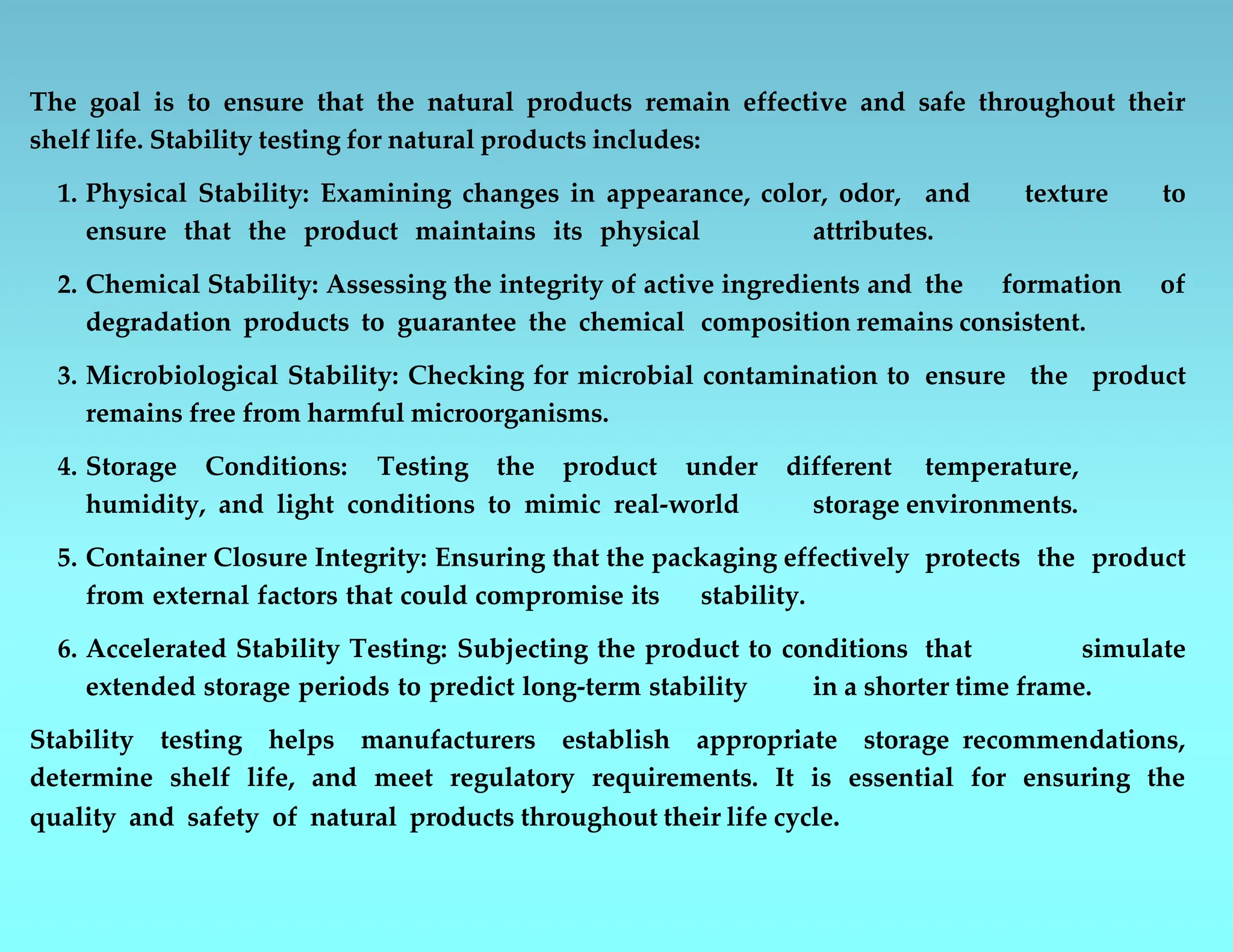 The goal is to ensure that the natural products remain effective and safe throughout their
shelf life. Stability testing for natural products includes:
1. Physical Stability: Examining changes in appearance, color, odor, and texture to
ensure that the product maintains its physical attributes.
2. Chemical Stability: Assessing the integrity of active ingredients and the formation of
degradation products to guarantee the chemical composition remains consistent.
3. Microbiological Stability: Checking for microbial contamination to ensure the product
remains free from harmful microorganisms.
4. Storage Conditions: Testing the product under different temperature,
humidity, and light conditions to mimic real-world storage environments.
5. Container Closure Integrity: Ensuring that the packaging effectively protects the product
from external factors that could compromise its stability.
6. Accelerated Stability Testing: Subjecting the product to conditions that simulate
extended storage periods to predict long-term stability in a shorter time frame.
Stability testing helps manufacturers establish appropriate storage recommendations,
determine shelf life, and meet regulatory requirements. It is essential for ensuring the
quality and safety of natural products throughout their life cycle.
 