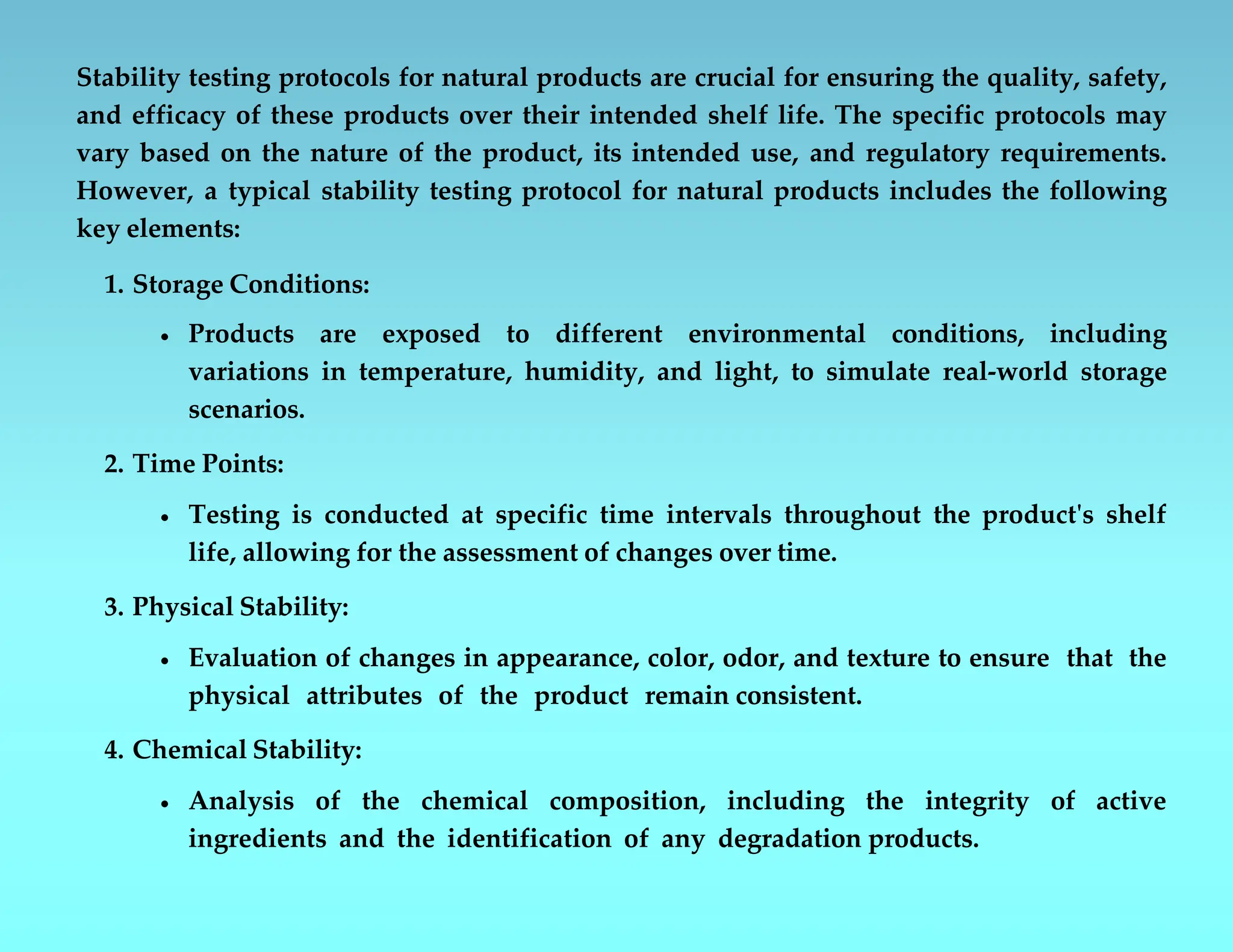 Stability testing protocols for natural products are crucial for ensuring the quality, safety,
and efficacy of these products over their intended shelf life. The specific protocols may
vary based on the nature of the product, its intended use, and regulatory requirements.
However, a typical stability testing protocol for natural products includes the following
key elements:
1. Storage Conditions:
 Products are exposed to different environmental conditions, including
variations in temperature, humidity, and light, to simulate real-world storage
scenarios.
2. Time Points:
 Testing is conducted at specific time intervals throughout the product's shelf
life, allowing for the assessment of changes over time.
3. Physical Stability:
 Evaluation of changes in appearance, color, odor, and texture to ensure that the
physical attributes of the product remain consistent.
4. Chemical Stability:
 Analysis of the chemical composition, including the integrity of active
ingredients and the identification of any degradation products.
 