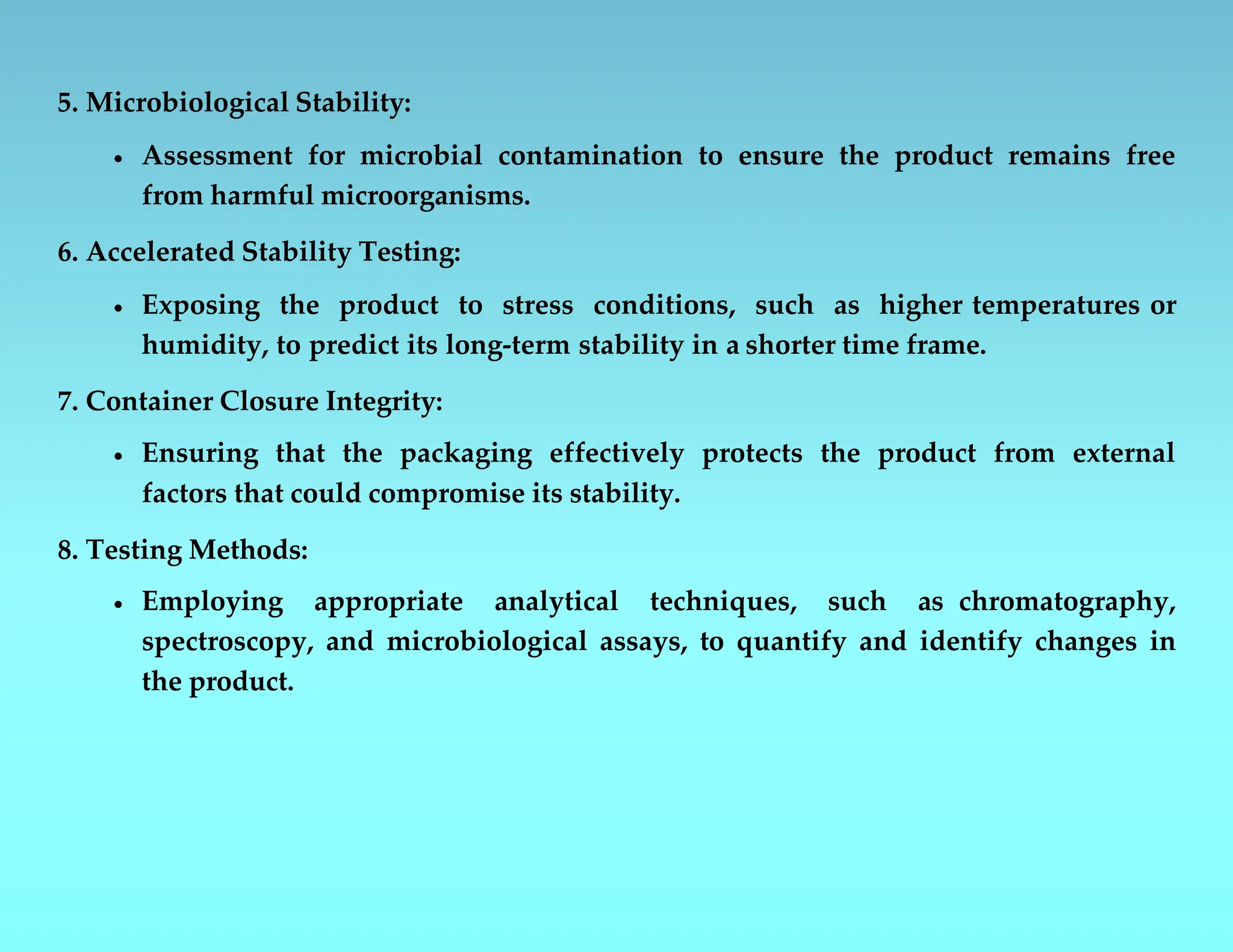 5. Microbiological Stability:
 Assessment for microbial contamination to ensure the product remains free
from harmful microorganisms.
6. Accelerated Stability Testing:
 Exposing the product to stress conditions, such as higher temperatures or
humidity, to predict its long-term stability in a shorter time frame.
7. Container Closure Integrity:
 Ensuring that the packaging effectively protects the product from external
factors that could compromise its stability.
8. Testing Methods:
 Employing appropriate analytical techniques, such as chromatography,
spectroscopy, and microbiological assays, to quantify and identify changes in
the product.
 