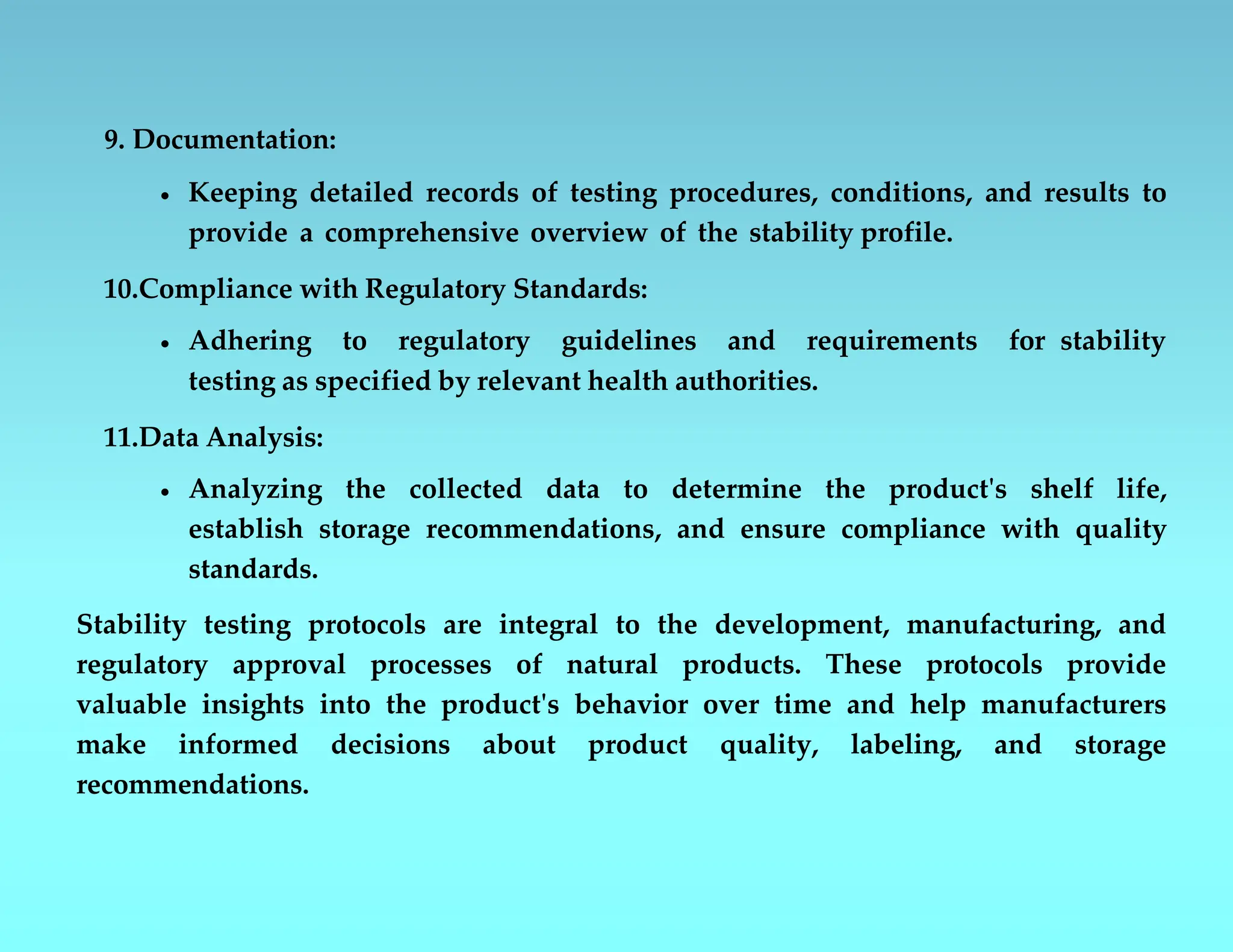 9. Documentation:
 Keeping detailed records of testing procedures, conditions, and results to
provide a comprehensive overview of the stability profile.
10.Compliance with Regulatory Standards:
 Adhering to regulatory guidelines and requirements for stability
testing as specified by relevant health authorities.
11.Data Analysis:
 Analyzing the collected data to determine the product's shelf life,
establish storage recommendations, and ensure compliance with quality
standards.
Stability testing protocols are integral to the development, manufacturing, and
regulatory approval processes of natural products. These protocols provide
valuable insights into the product's behavior over time and help manufacturers
make informed decisions about product quality, labeling, and storage
recommendations.
 
