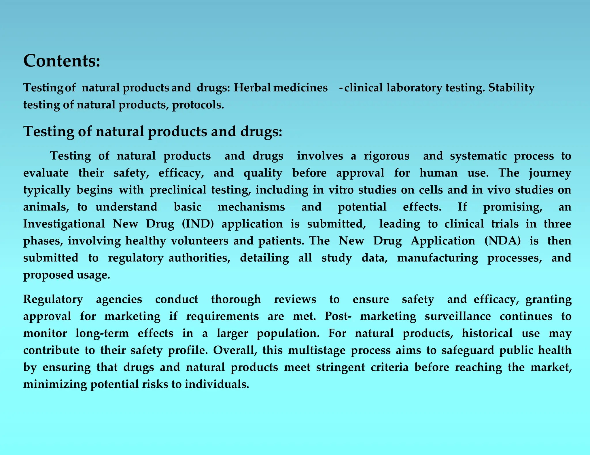 Contents:
Testingof natural products and drugs: Herbal medicines -clinical laboratory testing. Stability
testing of natural products, protocols.
Testing of natural products and drugs:
Testing of natural products and drugs involves a rigorous and systematic process to
evaluate their safety, efficacy, and quality before approval for human use. The journey
typically begins with preclinical testing, including in vitro studies on cells and in vivo studies on
animals, to understand basic mechanisms and potential effects. If promising, an
Investigational New Drug (IND) application is submitted, leading to clinical trials in three
phases, involving healthy volunteers and patients. The New Drug Application (NDA) is then
submitted to regulatory authorities, detailing all study data, manufacturing processes, and
proposed usage.
Regulatory agencies conduct thorough reviews to ensure safety and efficacy, granting
approval for marketing if requirements are met. Post- marketing surveillance continues to
monitor long-term effects in a larger population. For natural products, historical use may
contribute to their safety profile. Overall, this multistage process aims to safeguard public health
by ensuring that drugs and natural products meet stringent criteria before reaching the market,
minimizing potential risks to individuals.
 