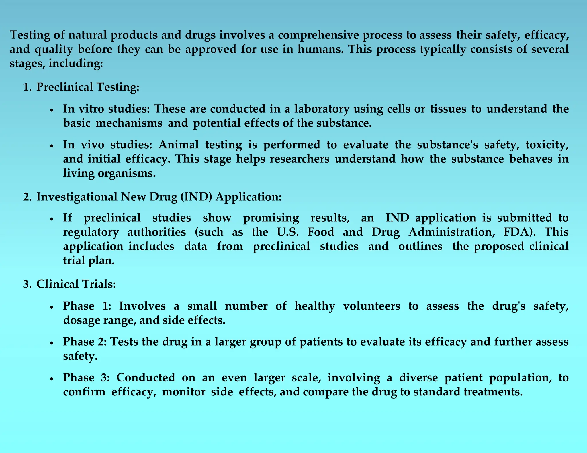 Testing of natural products and drugs involves a comprehensive process to assess their safety, efficacy,
and quality before they can be approved for use in humans. This process typically consists of several
stages, including:
1. Preclinical Testing:
 In vitro studies: These are conducted in a laboratory using cells or tissues to understand the
basic mechanisms and potential effects of the substance.
 In vivo studies: Animal testing is performed to evaluate the substance's safety, toxicity,
and initial efficacy. This stage helps researchers understand how the substance behaves in
living organisms.
2. Investigational New Drug (IND) Application:
 If preclinical studies show promising results, an IND application is submitted to
regulatory authorities (such as the U.S. Food and Drug Administration, FDA). This
application includes data from preclinical studies and outlines the proposed clinical
trial plan.
3. Clinical Trials:
 Phase 1: Involves a small number of healthy volunteers to assess the drug's safety,
dosage range, and side effects.
 Phase 2: Tests the drug in a larger group of patients to evaluate its efficacy and further assess
safety.
 Phase 3: Conducted on an even larger scale, involving a diverse patient population, to
confirm efficacy, monitor side effects, and compare the drug to standard treatments.
 