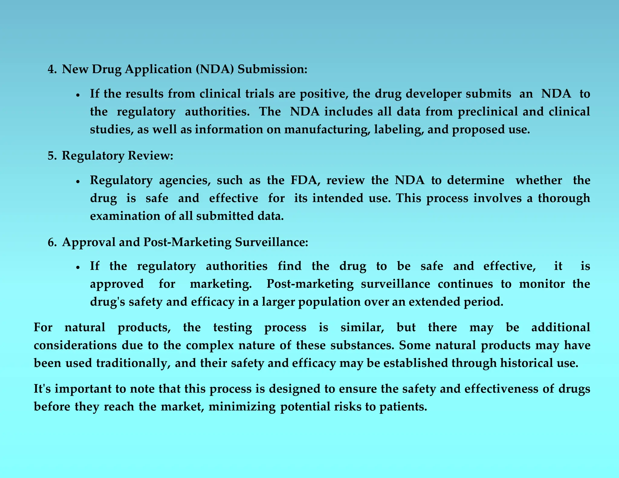4. New Drug Application (NDA) Submission:
 If the results from clinical trials are positive, the drug developer submits an NDA to
the regulatory authorities. The NDA includes all data from preclinical and clinical
studies, as well as information on manufacturing, labeling, and proposed use.
5. Regulatory Review:
 Regulatory agencies, such as the FDA, review the NDA to determine whether the
drug is safe and effective for its intended use. This process involves a thorough
examination of all submitted data.
6. Approval and Post-Marketing Surveillance:
 If the regulatory authorities find the drug to be safe and effective, it is
approved for marketing. Post-marketing surveillance continues to monitor the
drug's safety and efficacy in a larger population over an extended period.
For natural products, the testing process is similar, but there may be additional
considerations due to the complex nature of these substances. Some natural products may have
been used traditionally, and their safety and efficacy may be established through historical use.
It's important to note that this process is designed to ensure the safety and effectiveness of drugs
before they reach the market, minimizing potential risks to patients.
 