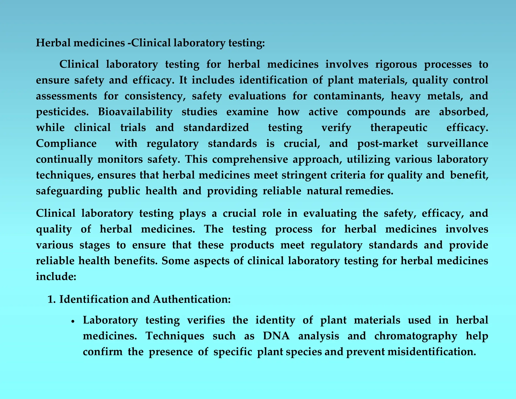 Herbal medicines -Clinical laboratory testing:
Clinical laboratory testing for herbal medicines involves rigorous processes to
ensure safety and efficacy. It includes identification of plant materials, quality control
assessments for consistency, safety evaluations for contaminants, heavy metals, and
pesticides. Bioavailability studies examine how active compounds are absorbed,
while clinical trials and standardized testing verify therapeutic efficacy.
Compliance with regulatory standards is crucial, and post-market surveillance
continually monitors safety. This comprehensive approach, utilizing various laboratory
techniques, ensures that herbal medicines meet stringent criteria for quality and benefit,
safeguarding public health and providing reliable natural remedies.
Clinical laboratory testing plays a crucial role in evaluating the safety, efficacy, and
quality of herbal medicines. The testing process for herbal medicines involves
various stages to ensure that these products meet regulatory standards and provide
reliable health benefits. Some aspects of clinical laboratory testing for herbal medicines
include:
1. Identification and Authentication:
 Laboratory testing verifies the identity of plant materials used in herbal
medicines. Techniques such as DNA analysis and chromatography help
confirm the presence of specific plant species and prevent misidentification.
 
