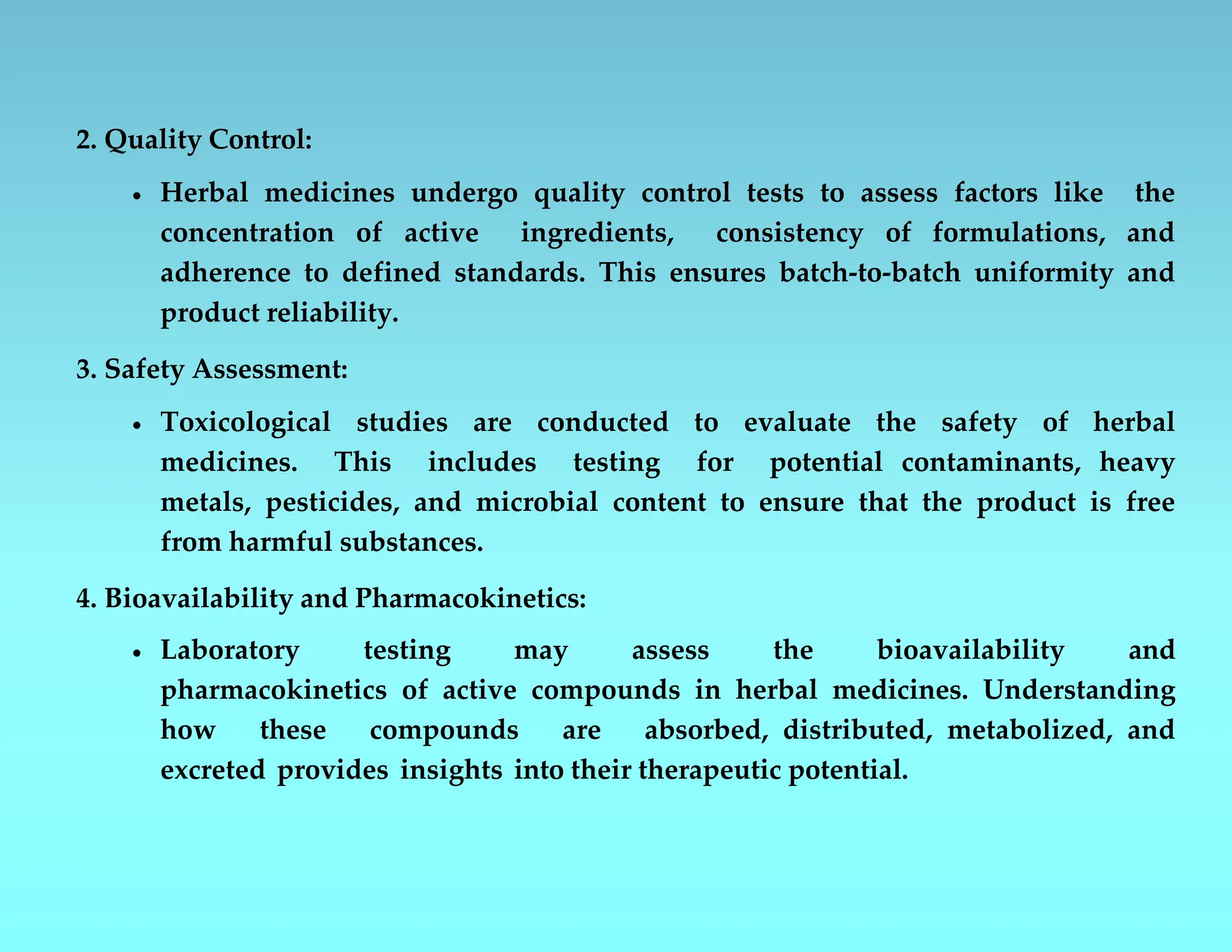2. Quality Control:
 Herbal medicines undergo quality control tests to assess factors like the
concentration of active ingredients, consistency of formulations, and
adherence to defined standards. This ensures batch-to-batch uniformity and
product reliability.
3. Safety Assessment:
 Toxicological studies are conducted to evaluate the safety of herbal
medicines. This includes testing for potential contaminants, heavy
metals, pesticides, and microbial content to ensure that the product is free
from harmful substances.
4. Bioavailability and Pharmacokinetics:
 Laboratory testing may assess the bioavailability and
pharmacokinetics of active compounds in herbal medicines. Understanding
how these compounds are absorbed, distributed, metabolized, and
excreted provides insights into their therapeutic potential.
 