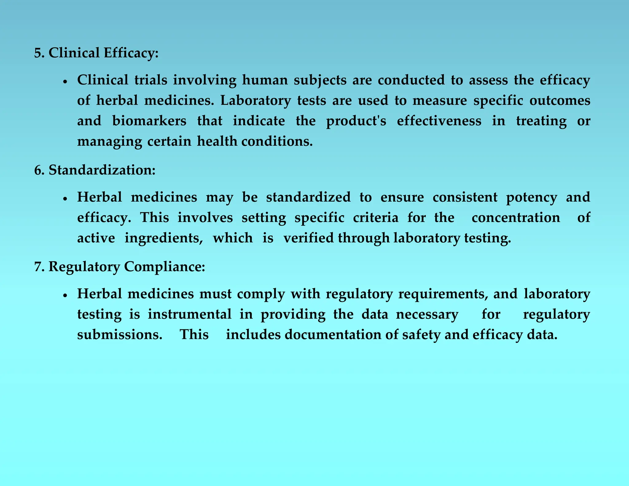 5. Clinical Efficacy:
 Clinical trials involving human subjects are conducted to assess the efficacy
of herbal medicines. Laboratory tests are used to measure specific outcomes
and biomarkers that indicate the product's effectiveness in treating or
managing certain health conditions.
6. Standardization:
 Herbal medicines may be standardized to ensure consistent potency and
efficacy. This involves setting specific criteria for the concentration of
active ingredients, which is verified through laboratory testing.
7. Regulatory Compliance:
 Herbal medicines must comply with regulatory requirements, and laboratory
testing is instrumental in providing the data necessary for regulatory
submissions. This includes documentation of safety and efficacy data.
 