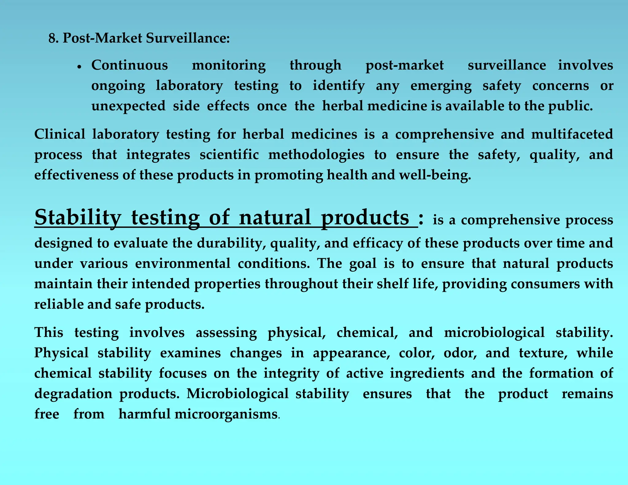8. Post-Market Surveillance:
 Continuous monitoring through post-market surveillance involves
ongoing laboratory testing to identify any emerging safety concerns or
unexpected side effects once the herbal medicine is available to the public.
Clinical laboratory testing for herbal medicines is a comprehensive and multifaceted
process that integrates scientific methodologies to ensure the safety, quality, and
effectiveness of these products in promoting health and well-being.
Stability testing of natural products : is a comprehensive process
designed to evaluate the durability, quality, and efficacy of these products over time and
under various environmental conditions. The goal is to ensure that natural products
maintain their intended properties throughout their shelf life, providing consumers with
reliable and safe products.
This testing involves assessing physical, chemical, and microbiological stability.
Physical stability examines changes in appearance, color, odor, and texture, while
chemical stability focuses on the integrity of active ingredients and the formation of
degradation products. Microbiological stability ensures that the product remains
free from harmful microorganisms.
 