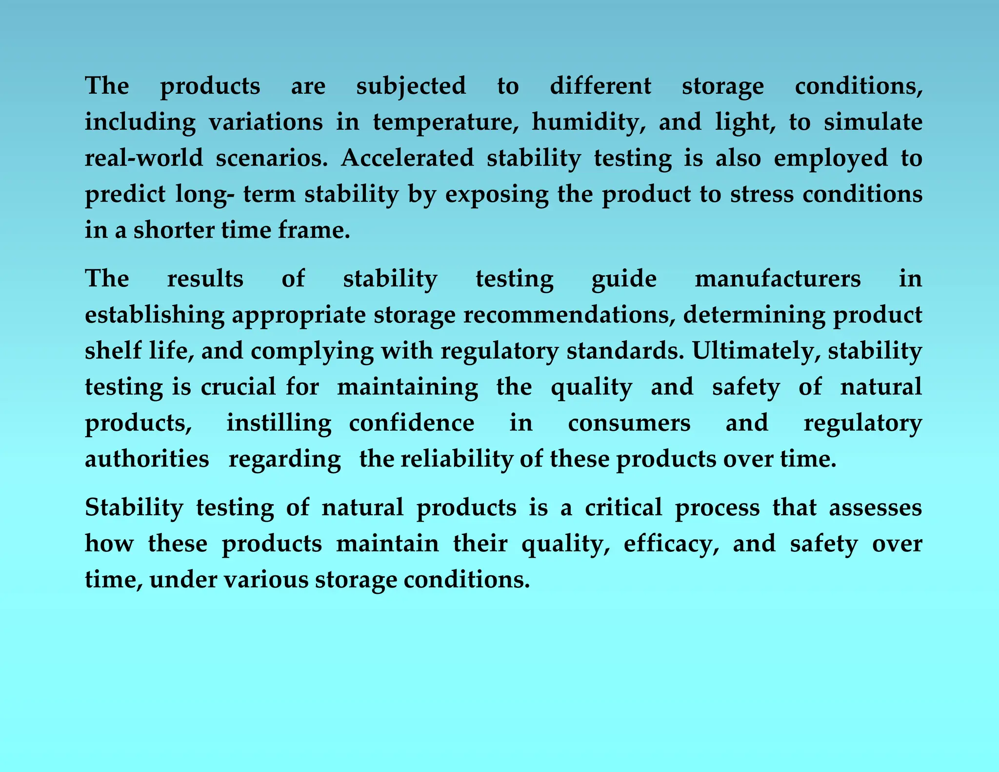 The products are subjected to different storage conditions,
including variations in temperature, humidity, and light, to simulate
real-world scenarios. Accelerated stability testing is also employed to
predict long- term stability by exposing the product to stress conditions
in a shorter time frame.
The results of stability testing guide manufacturers in
establishing appropriate storage recommendations, determining product
shelf life, and complying with regulatory standards. Ultimately, stability
testing is crucial for maintaining the quality and safety of natural
products, instilling confidence in consumers and regulatory
authorities regarding the reliability of these products over time.
Stability testing of natural products is a critical process that assesses
how these products maintain their quality, efficacy, and safety over
time, under various storage conditions.
 