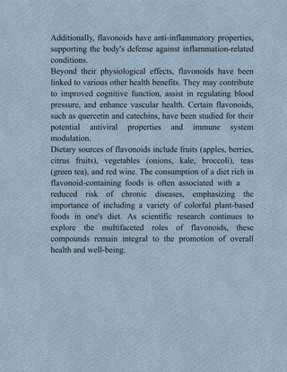 Additionally, flavonoids have anti-inflammatory properties,
supporting the body's defense against inflammation-related
conditions.
Beyond their physiological effects, flavonoids have been
linked to various other health benefits. They may contribute
to improved cognitive function, assist in regulating blood
pressure, and enhance vascular health. Certain flavonoids,
such as quercetin and catechins, have been studied for their
potential antiviral properties and immune system
modulation.
Dietary sources of flavonoids include fruits (apples, berries,
citrus fruits), vegetables (onions, kale, broccoli), teas
(green tea), and red wine. The consumption of a diet rich in
flavonoid-containing foods is often associated with a
reduced risk of chronic diseases, emphasizing the
importance of including a variety of colorful plant-based
foods in one's diet. As scientific research continues to
explore the multifaceted roles of flavonoids, these
compounds remain integral to the promotion of overall
health and well-being.
 