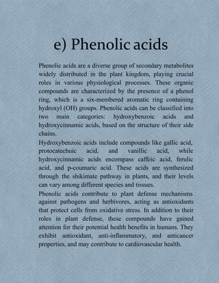 e) Phenolic acids
Phenolic acids are a diverse group of secondary metabolites
widely distributed in the plant kingdom, playing crucial
roles in various physiological processes. These organic
compounds are characterized by the presence of a phenol
ring, which is a six-membered aromatic ring containing
hydroxyl (OH) groups. Phenolic acids can be classified into
two main categories: hydroxybenzoic acids and
hydroxycinnamic acids, based on the structure of their side
chains.
Hydroxybenzoic acids include compounds like gallic acid,
protocatechuic acid, and vanillic acid,
hydroxycinnamic acids encompass caffeic acid,
while
ferulic
acid, and p-coumaric acid. These acids are synthesized
through the shikimate pathway in plants, and their levels
can vary among different species and tissues.
Phenolic acids contribute to plant defense mechanisms
against pathogens and herbivores, acting as antioxidants
that protect cells from oxidative stress. In addition to their
roles in plant defense, these compounds have gained
attention for their potential health benefits in humans. They
exhibit antioxidant, anti-inflammatory, and anticancer
properties, and may contribute to cardiovascular health.
 