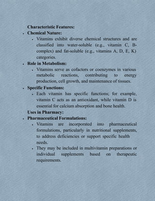 Characteristic Features:
 Chemical Nature:
 Vitamins exhibit diverse chemical structures and are
classified into water-soluble (e.g., vitamin C, B-
complex) and fat-soluble (e.g., vitamins A, D, E, K)
categories.
 Role in Metabolism:
 Vitamins serve as cofactors or coenzymes in various
metabolic reactions, contributing to energy
production, cell growth, and maintenance of tissues.
 Specific Functions:
 Each vitamin has specific functions; for example,
vitamin C acts as an antioxidant, while vitamin D is
essential for calcium absorption and bone health.
Uses in Pharmacy:
 Pharmaceutical Formulations:
 Vitamins are incorporated into pharmaceutical
formulations, particularly in nutritional supplements,
to address deficiencies or support specific health
needs.
 They may be included in multivitamin preparations or
individual supplements based on therapeutic
requirements.
 