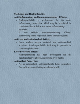 Medicinal and Health Benefits:
 Anti-Inflammatory and Immunomodulatory Effects:
 Andrographolide is well-known for its anti-
inflammatory properties, which may be beneficial in
conditions like arthritis and other inflammatory
disorders.
 It also exhibits immunomodulatory effects,
contributing to the regulation of the immune system.
 Antiviral and Antimicrobial Activity:
 Some studies suggest antiviral and antimicrobial
activities of andrographolide, indicating its potential in
combating infections.
 Liver Protective Effects:
 Andrographolide has been investigated for its
hepatoprotective effects, supporting liver health.
 Antioxidant Properties:
 As an antioxidant, andrographolide helps neutralize
free radicals, contributing to cellular health.
 
