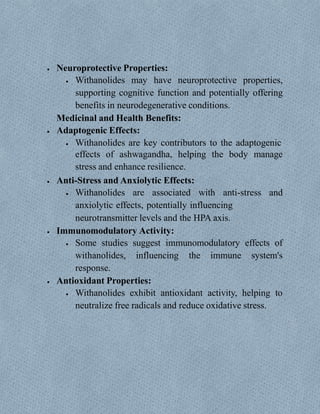  Neuroprotective Properties:
 Withanolides may have neuroprotective properties,
supporting cognitive function and potentially offering
benefits in neurodegenerative conditions.
Medicinal and Health Benefits:
 Adaptogenic Effects:
 Withanolides are key contributors to the adaptogenic
effects of ashwagandha, helping the body manage
stress and enhance resilience.
 Anti-Stress and Anxiolytic Effects:
 Withanolides are associated with anti-stress and
anxiolytic effects, potentially influencing
neurotransmitter levels and the HPA axis.
 Immunomodulatory Activity:
 Some studies suggest immunomodulatory effects of
withanolides, influencing the immune system's
response.
 Antioxidant Properties:
 Withanolides exhibit antioxidant activity, helping to
neutralize free radicals and reduce oxidative stress.
 