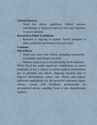  Clinical Success:
 Taxol has shown significant clinical success,
contributing to improved survival rates and outcomes
in cancer patients.
 Research in Other Conditions:
 Research is ongoing to explore Taxol's potential in
other conditions and diseases beyond cancer.
Cautions:
 Side Effects:
 Taxol may cause side effects, including neutropenia,
neuropathy, and allergic reactions.
 Medical supervision is crucial during Taxol treatment.
While Taxol has made significant contributions to cancer
treatment, its use is subject to careful medical consideration
due to potential side effects. Ongoing research aims to
improve formulations, reduce side effects, and explore
additional applications for this powerful anticancer agent.
Always consult with healthcare professionals for
personalized advice regarding Taxol or any chemotherapy
regimen.
 