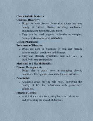 Characteristic Features:
 Chemical Diversity:
 Drugs can have diverse chemical structures and may
belong to various classes, including antibiotics,
analgesics, antipsychotics, and more.
 They can be small organic molecules or complex
biologics like monoclonal antibodies.
Uses in Pharmacy:
 Treatment of Diseases:
 Drugs are used in pharmacy to treat and manage
various medical conditions and diseases.
 They can alleviate symptoms, cure
modify disease progression.
Medicinal and Health Benefits:
 Disease Management:
infections, or
 Drugs play a crucial role in managing chronic
conditions like hypertension, diabetes, and arthritis.
 Pain Relief:
 Analgesic drugs provide pain relief, improving the
quality of life for individuals with pain-related
conditions.
 Infection Control:
 Antibiotics are vital for treating bacterial infections
and preventing the spread of diseases.
 