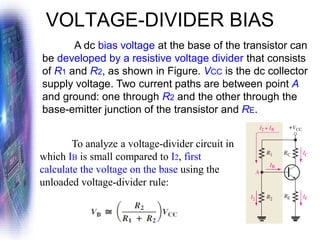 VOLTAGE-DIVIDER BIAS
A dc bias voltage at the base of the transistor can
be developed by a resistive voltage divider that consists
of R1 and R2, as shown in Figure. VCC is the dc collector
supply voltage. Two current paths are between point A
and ground: one through R2 and the other through the
base-emitter junction of the transistor and RE.
To analyze a voltage-divider circuit in
which IB is small compared to I2, first
calculate the voltage on the base using the
unloaded voltage-divider rule:
 