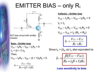 EMITTER BIAS – only RE
Collector – Emitter loop
VCC – ICRC – VCE – IERE = 0
IE  IC
VCC – ICRC – VCE –ICRE = 0
VCC – VCE = IC (RC + RE)
E
B
BE
CC
B
R
R
V
V
I
)
1
( +
+
−
=

E
B
BE
CC
C
R
R
V
V
I
)
1
(
)
(
+
+
−
=


BJT bias circuit with emitter
resistor.
Base – Emitter loop
VCC – IBRB – VBE – IERE = 0
IE = ( + 1) IB
Then,
VCC – IBRB – VBE – ( + 1)IBRE = 0.
Less sensitivity to beta
Since IC = IB, so IC also equivalent to
E
C
CE
CC
C
R
R
V
V
I
+
−
=
 