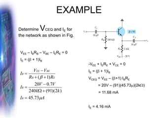 EXAMPLE
Determine VCEQ and IE for
the network as shown in Fig.
VEE – IBRB – VBE – IERE = 0
IE = ( + 1)IB
A
I
k
k
V
V
I
R
R
V
V
I
B
B
E
B
BE
EE
B


73
.
45
)
2
)(
91
(
240
7
.
0
20
)
1
(
=
+

−
=
+
+
−
=
-VEE + IERE + VCE = 0
IE = ( + 1)IB
VCEQ = VEE – (+1) IBRE
= 20V – (91)(45.73)(2k)
= 11.68 mA
IE = 4.16 mA
 