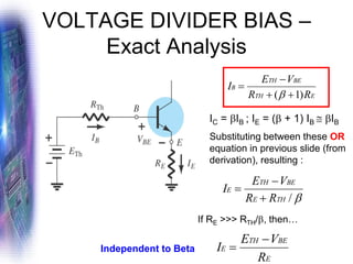 VOLTAGE DIVIDER BIAS –
Exact Analysis

/
TH
E
BE
TH
E
R
R
V
E
I
+
−
=
IC = IB ; IE = ( + 1) IB  IB
Substituting between these OR
equation in previous slide (from
derivation), resulting :
E
TH
BE
TH
B
R
R
V
E
I
)
1
( +
+
−
=

If RE >>> RTH/, then…
E
BE
TH
E
R
V
E
I
−
=
Independent to Beta
 