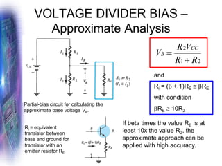 VOLTAGE DIVIDER BIAS –
Approximate Analysis
Partial-bias circuit for calculating the
approximate base voltage VB.
2
1
2
R
R
V
R
V
CC
B
+
=
and
Ri = ( + 1)RE  RE
with condition
RE  10R2
If beta times the value RE is at
least 10x the value R2, the
approximate approach can be
applied with high accuracy.
Ri = equivalent
transistor between
base and ground for
transistor with an
emitter resistor RE
 