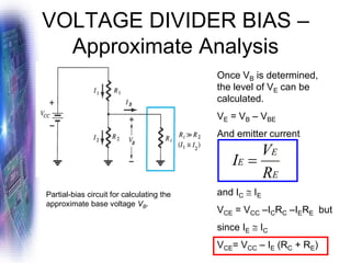 VOLTAGE DIVIDER BIAS –
Approximate Analysis
Partial-bias circuit for calculating the
approximate base voltage VB.
Once VB is determined,
the level of VE can be
calculated.
VE = VB – VBE
And emitter current
and IC  IE
VCE = VCC –ICRC –IERE but
since IE  IC
VCE= VCC – IE (RC + RE)
E
E
E
R
V
I =
 
