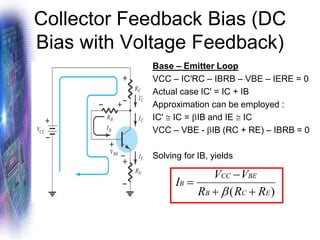 Collector Feedback Bias (DC
Bias with Voltage Feedback)
Base – Emitter Loop
VCC – IC'RC – IBRB – VBE – IERE = 0
Actual case IC' = IC + IB
Approximation can be employed :
IC'  IC = IB and IE  IC
VCC – VBE - IB (RC + RE) – IBRB = 0
Solving for IB, yields
)
( E
C
B
BE
CC
B
R
R
R
V
V
I
+
+
−
=

 