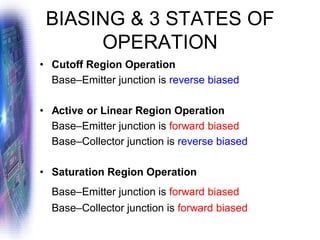 BIASING & 3 STATES OF
OPERATION
• Cutoff Region Operation
Base–Emitter junction is reverse biased
• Active or Linear Region Operation
Base–Emitter junction is forward biased
Base–Collector junction is reverse biased
• Saturation Region Operation
Base–Emitter junction is forward biased
Base–Collector junction is forward biased
 