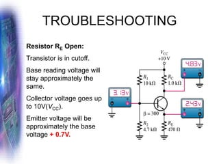 TROUBLESHOOTING
Resistor RE Open:
Transistor is in cutoff.
Base reading voltage will
stay approximately the
same.
Collector voltage goes up
to 10V(VCC).
Emitter voltage will be
approximately the base
voltage + 0.7V.
 