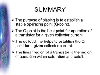 SUMMARY
➢ The purpose of biasing is to establish a
stable operating point (Q-point).
➢ The Q-point is the best point for operation of
a transistor for a given collector current.
➢ The dc load line helps to establish the Q-
point for a given collector current.
➢ The linear region of a transistor is the region
of operation within saturation and cutoff.
 