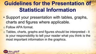 Guidelines for the Presentation of
Statistical Information
• Support your presentation with tables, graphs,
charts and figures where applicable.
o Follow APA format.
o Tables, charts, graphs and figures should be interpreted - it
is your responsibility to tell your reader what you think is the
most important information in the graphics.
 