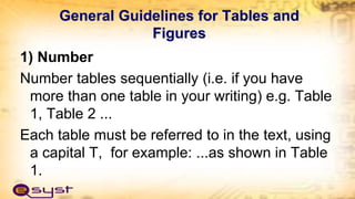General Guidelines for Tables and
Figures
1) Number
Number tables sequentially (i.e. if you have
more than one table in your writing) e.g. Table
1, Table 2 ...
Each table must be referred to in the text, using
a capital T, for example: ...as shown in Table
1.
 