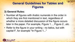 General Guidelines for Tables and
Figures
3) General Rules:
• Number all figures with Arabic numerals in the order in
which they are first mentioned in text, regardless of
whether a more detailed discussion of the figure occurs
later in the paper. For example, Figure 1..., Figure 2...etc.
• Refer to the figure in your writing - no italics, but with
capital F, for example "In Figure 1..."
 