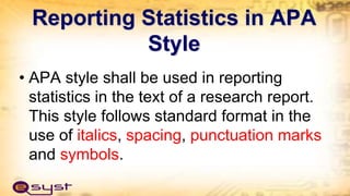 Reporting Statistics in APA
Style
• APA style shall be used in reporting
statistics in the text of a research report.
This style follows standard format in the
use of italics, spacing, punctuation marks
and symbols.
 