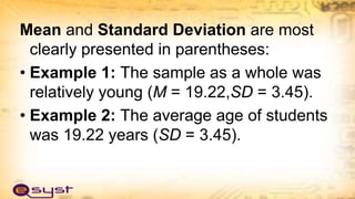 Mean and Standard Deviation are most
clearly presented in parentheses:
• Example 1: The sample as a whole was
relatively young (M = 19.22,SD = 3.45).
• Example 2: The average age of students
was 19.22 years (SD = 3.45).
 