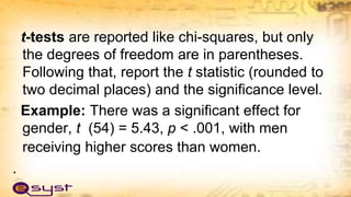 t-tests are reported like chi-squares, but only
the degrees of freedom are in parentheses.
Following that, report the t statistic (rounded to
two decimal places) and the significance level.
Example: There was a significant effect for
gender, t (54) = 5.43, p < .001, with men
receiving higher scores than women.
.
 