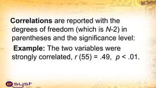 Correlations are reported with the
degrees of freedom (which is N-2) in
parentheses and the significance level:
Example: The two variables were
strongly correlated, r (55) = .49, p < .01.
 