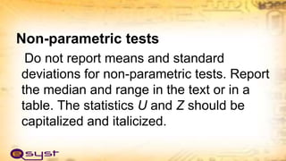 Non-parametric tests
Do not report means and standard
deviations for non-parametric tests. Report
the median and range in the text or in a
table. The statistics U and Z should be
capitalized and italicized.
 