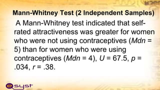 Mann-Whitney Test (2 Independent Samples)
A Mann-Whitney test indicated that self-
rated attractiveness was greater for women
who were not using contraceptives (Mdn =
5) than for women who were using
contraceptives (Mdn = 4), U = 67.5, p =
.034, r = .38.
 