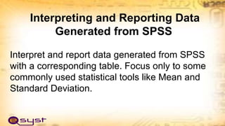 Interpreting and Reporting Data
Generated from SPSS
Interpret and report data generated from SPSS
with a corresponding table. Focus only to some
commonly used statistical tools like Mean and
Standard Deviation.
 