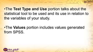 •The Test Type and Use portion talks about the
statistical tool to be used and its use in relation to
the variables of your study.
•The Values portion includes values generated
from SPSS.
 