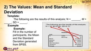 2) The Values: Mean and Standard
Deviation
Template:
The following are the results of this analysis; N = ______, M =
_____, SD = _____.
Example
Example:
Fill in the number of
participants, the Mean
and the Standard
Deviation generated
from SPSS.
 