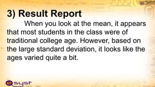 3) Result Report
When you look at the mean, it appears
that most students in the class were of
traditional college age. However, based on
the large standard deviation, it looks like the
ages varied quite a bit.
 