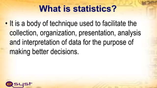 What is statistics?
• It is a body of technique used to facilitate the
collection, organization, presentation, analysis
and interpretation of data for the purpose of
making better decisions.
 