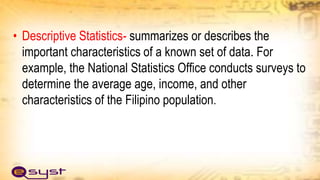 • Descriptive Statistics- summarizes or describes the
important characteristics of a known set of data. For
example, the National Statistics Office conducts surveys to
determine the average age, income, and other
characteristics of the Filipino population.
 