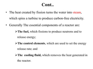 Cont..
• The heat created by fission turns the water into steam,
which spins a turbine to produce carbon-free electricity.
• Generally The essential components of a reactor are:
The fuel, which fissions to produce neutrons and to
release energy;
The control elements, which are used to set the energy
release rate; and
The cooling fluid, which removes the heat generated in
the reactor.
 