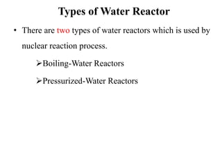 Types of Water Reactor
• There are two types of water reactors which is used by
nuclear reaction process.
Boiling-Water Reactors
Pressurized-Water Reactors
 