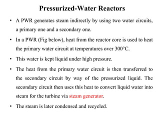 Pressurized-Water Reactors
• A PWR generates steam indirectly by using two water circuits,
a primary one and a secondary one.
• In a PWR (Fig below), heat from the reactor core is used to heat
the primary water circuit at temperatures over 300°C.
• This water is kept liquid under high pressure.
• The heat from the primary water circuit is then transferred to
the secondary circuit by way of the pressurized liquid. The
secondary circuit then uses this heat to convert liquid water into
steam for the turbine via steam generator.
• The steam is later condensed and recycled.
 