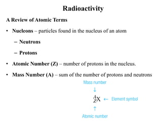 Radioactivity
A Review of Atomic Terms
• Nucleons – particles found in the nucleus of an atom
– Neutrons
– Protons
• Atomic Number (Z) – number of protons in the nucleus.
• Mass Number (A) – sum of the number of protons and neutrons
 