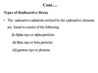 Cont.…
Types of Radioactive Decay
• The radioactive radiations emitted by the radioactive elements
are found to consist of the following:
(i)Alpha rays or alphaparticles
(ii) Beta rays or beta particles
(iii)gamma rays or photons
 