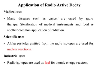 Application of Radio Active Decay
Medical use:
• Many diseases such as cancer are cured by radio
therapy. Sterilization of medical instruments and food is
another common application of radiation.
Scientific use:
• Alpha particles emitted from the radio isotopes are used for
nuclear reactions.
Industrial use:
• Radio isotopes are used as fuel for atomic energy reactors.
 